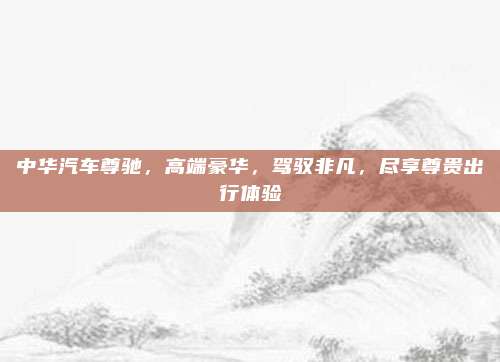 中华汽车尊驰，高端豪华，驾驭非凡，尽享尊贵出行体验