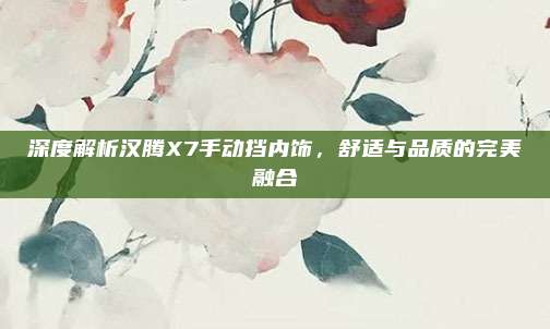 深度解析汉腾X7手动挡内饰,舒适与品质的完美融合