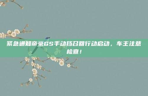 紧急通知帝豪GS手动挡召回行动启动,车主注意检查!
