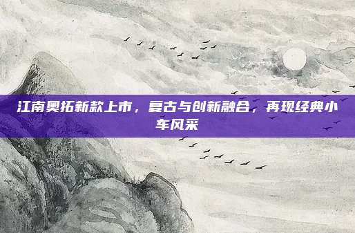 江南奥拓新款上市，复古与创新融合，再现经典小车风采