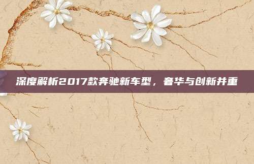 深度解析2017款奔驰新车型，奢华与创新并重