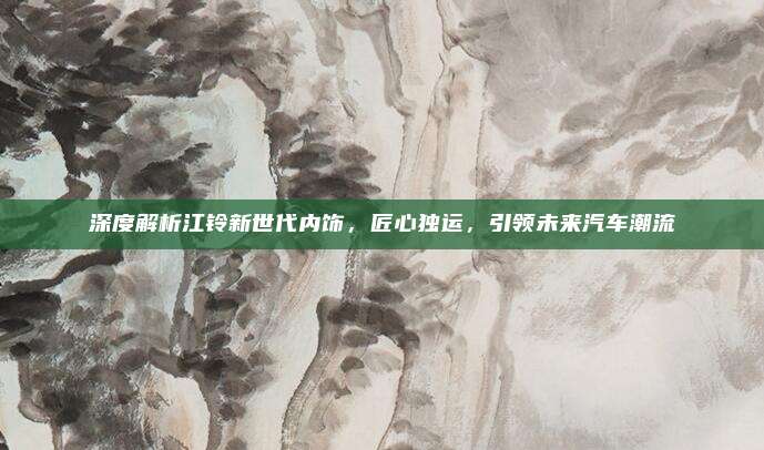 深度解析江铃新世代内饰,匠心独运,引领未来汽车潮流