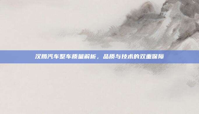 汉腾汽车整车质量解析，品质与技术的双重保障
