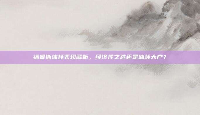 福睿斯油耗表现解析，经济性之选还是油耗大户？