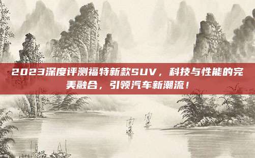 2023深度评测福特新款SUV,科技与性能的完美融合,引领汽车新潮流!