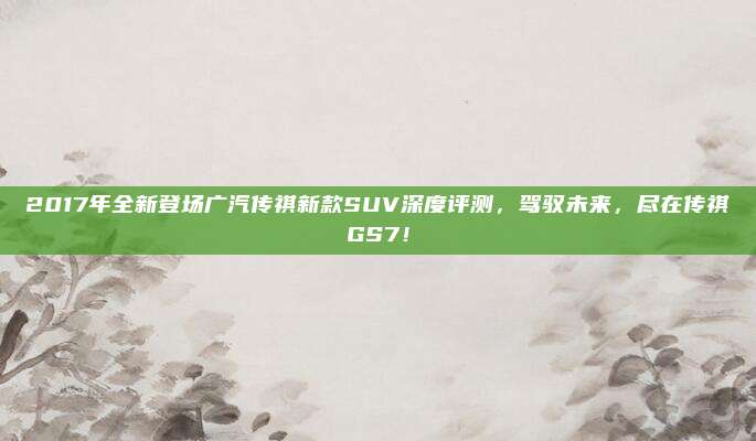 2017年全新登场广汽传祺新款SUV深度评测，驾驭未来，尽在传祺GS7！