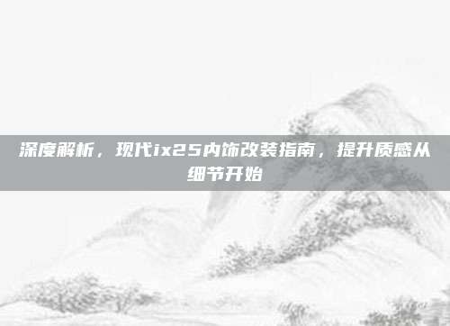 深度解析,现代ix25内饰改装指南,提升质感从细节开始