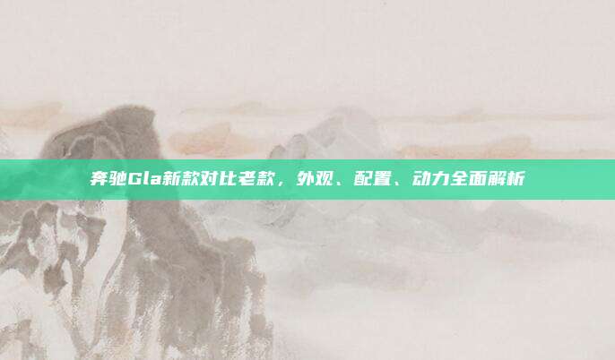 奔驰Gla新款对比老款，外观、配置、动力全面解析