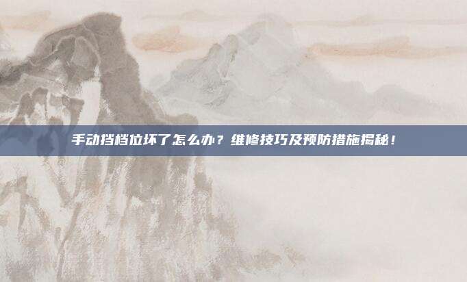 手动挡档位坏了怎么办？维修技巧及预防措施揭秘！