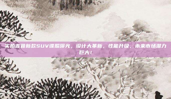 实拍吉普新款SUV谍照曝光，设计大革新，性能升级，未来市场潜力巨大！