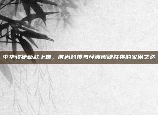 中华骏捷新款上市,时尚科技与经典韵味并存的家用之选