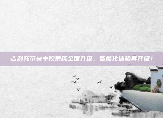 吉利新帝豪中控系统全面升级,智能化体验再升级!