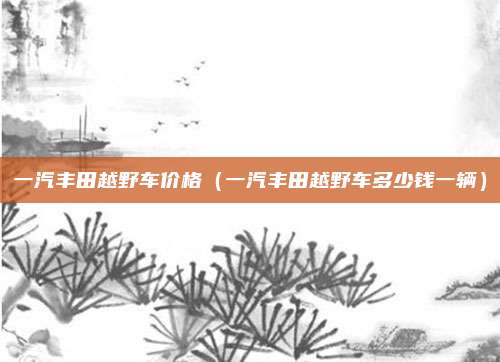 一汽丰田越野车价格(一汽丰田越野车多少钱一辆)