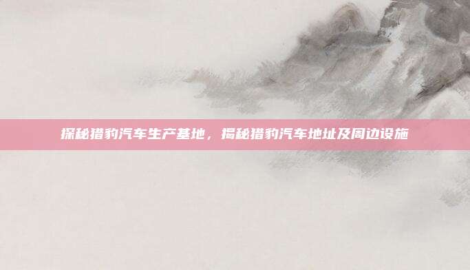 探秘猎豹汽车生产基地,揭秘猎豹汽车地址及周边设施