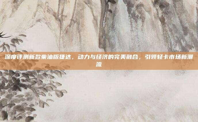深度评测新款柴油版捷达，动力与经济的完美融合，引领轻卡市场新潮流