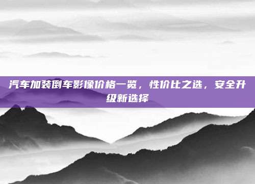 汽车加装倒车影像价格一览,性价比之选,安全升级新选择