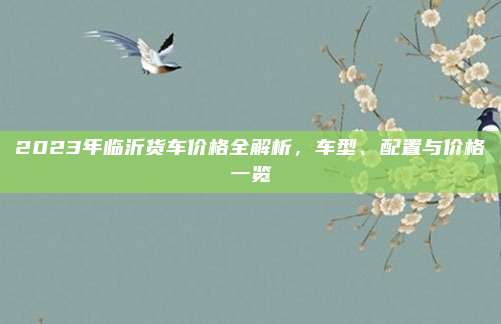 2023年临沂货车价格全解析,车型、配置与价格一览