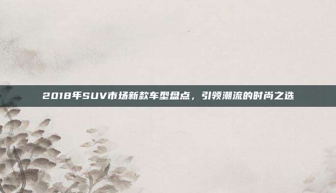 2018年SUV市场新款车型盘点,引领潮流的时尚之选