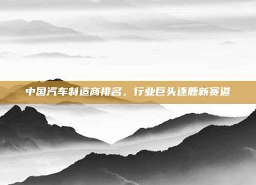 中国汽车制造商排名,行业巨头逐鹿新赛道
