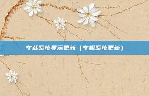 车载系统显示更新（车机系统更新）
