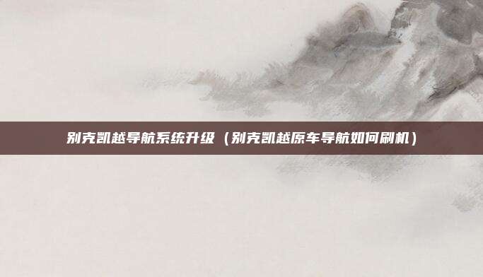 别克凯越导航系统升级（别克凯越原车导航如何刷机）