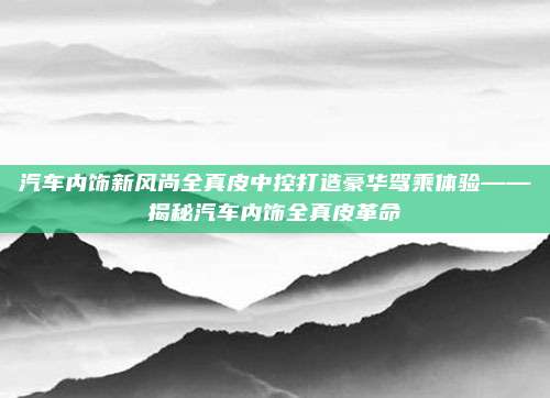 汽车内饰新风尚全真皮中控打造豪华驾乘体验——揭秘汽车内饰全真皮革命