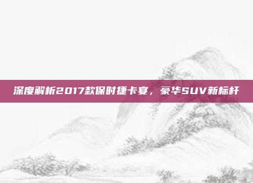 深度解析2017款保时捷卡宴,豪华SUV新标杆