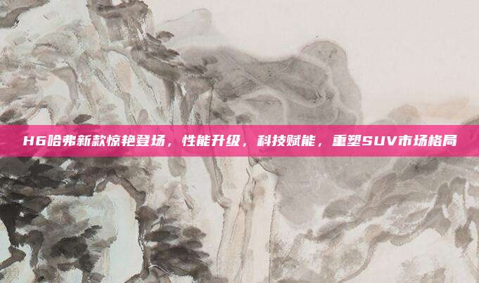 H6哈弗新款惊艳登场,性能升级,科技赋能,重塑SUV市场格局