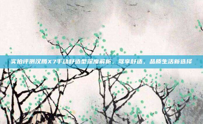 实拍评测汉腾X7手动舒适型深度解析,驾享舒适,品质生活新选择