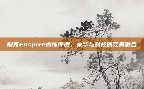 别克Enspire内饰评测,豪华与科技的完美融合