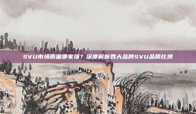 SVU市场质量哪家强？深度解析各大品牌SVU品质比拼