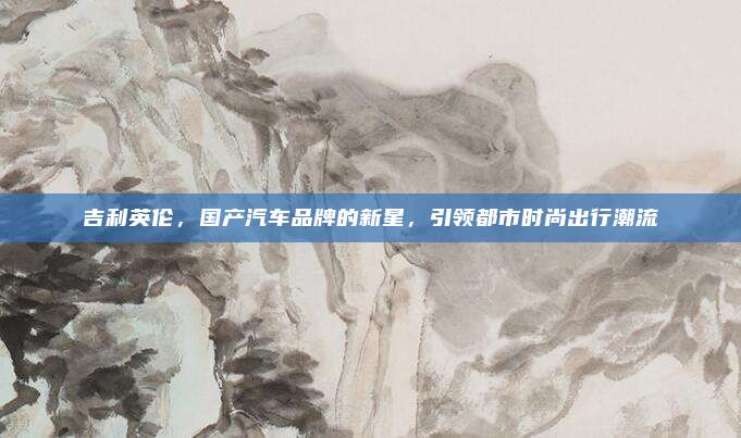 吉利英伦，国产汽车品牌的新星，引领都市时尚出行潮流