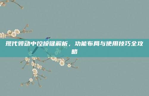 现代领动中控按键解析,功能布局与使用技巧全攻略