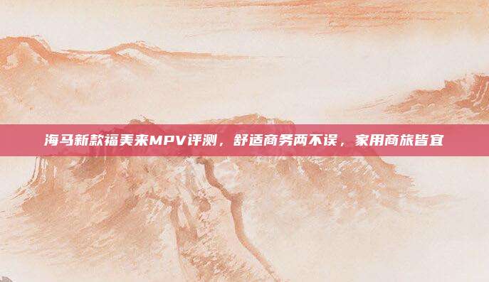 海马新款福美来MPV评测,舒适商务两不误,家用商旅皆宜
