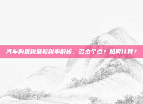 汽车购置税最新税率解析，多少个点？如何计算？
