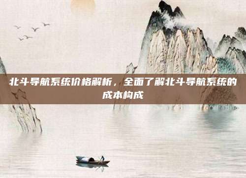 北斗导航系统价格解析,全面了解北斗导航系统的成本构成