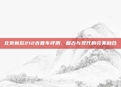 北京新款212吉普车评测，复古与现代的完美融合