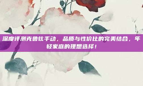 深度评测克鲁兹手动，品质与性价比的完美结合，年轻家庭的理想选择！