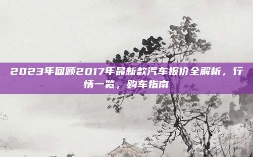 2023年回顾2017年最新款汽车报价全解析，行情一览，购车指南