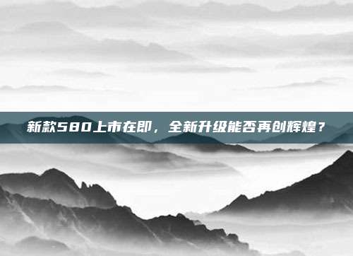 新款580上市在即,全新升级能否再创辉煌?