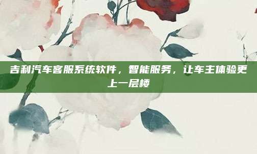 吉利汽车客服系统软件，智能服务，让车主体验更上一层楼