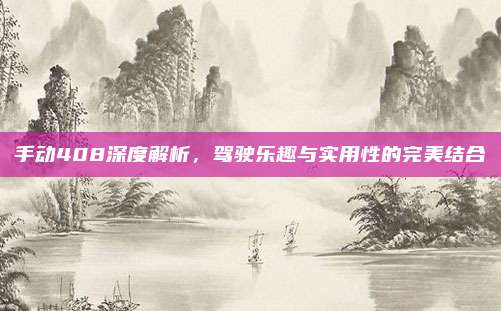 手动408深度解析,驾驶乐趣与实用性的完美结合