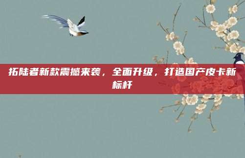 拓陆者新款震撼来袭，全面升级，打造国产皮卡新标杆