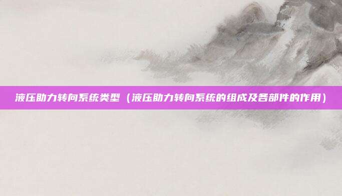 液压助力转向系统类型（液压助力转向系统的组成及各部件的作用）