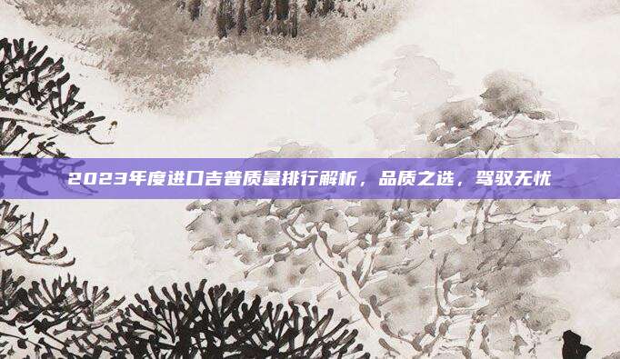 2023年度进口吉普质量排行解析，品质之选，驾驭无忧