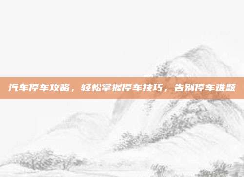 汽车停车攻略,轻松掌握停车技巧,告别停车难题