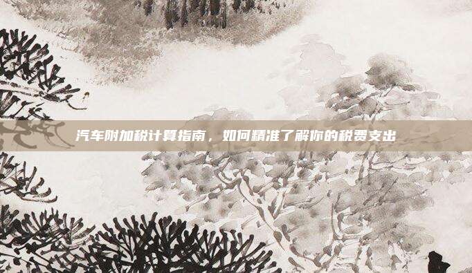 汽车附加税计算指南,如何精准了解你的税费支出