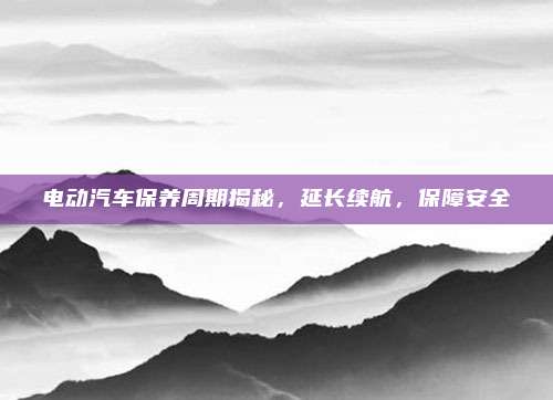 电动汽车保养周期揭秘,延长续航,保障安全