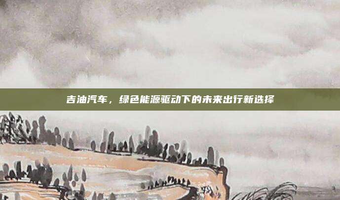 吉油汽车，绿色能源驱动下的未来出行新选择
