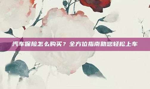 汽车保险怎么购买？全方位指南助您轻松上车